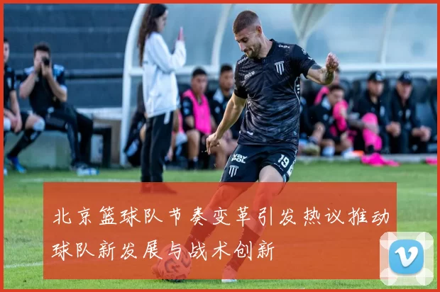 北京篮球队节奏变革引发热议推动球队新发展与战术创新