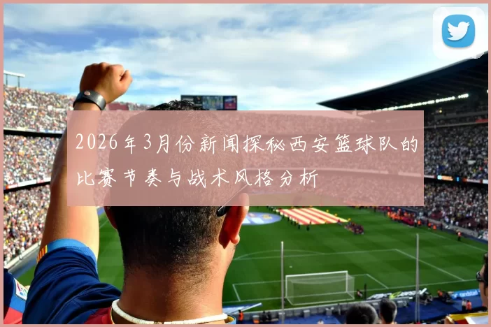 2026年3月份新闻探秘西安篮球队的比赛节奏与战术风格分析