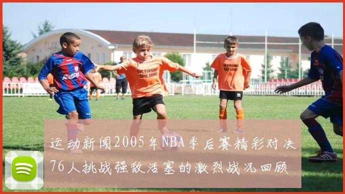 运动新闻2005年NBA季后赛精彩对决76人挑战强敌活塞的激烈战况回顾