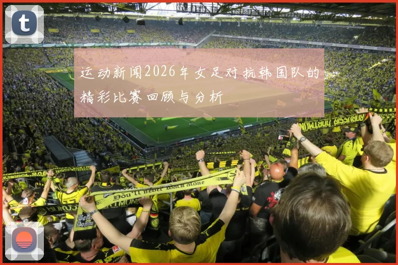 运动新闻2026年女足对抗韩国队的精彩比赛回顾与分析